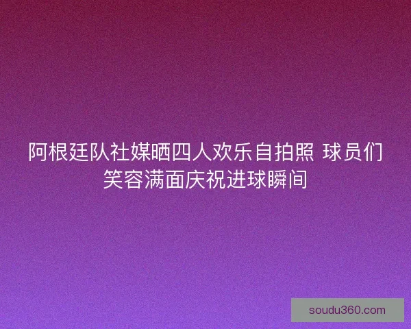 阿根廷队社媒晒四人欢乐自拍照 球员们笑容满面庆祝进球瞬间