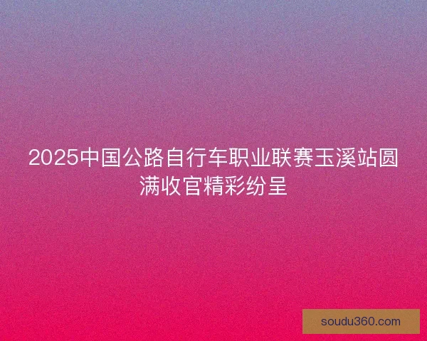 2025中国公路自行车职业联赛玉溪站圆满收官精彩纷呈