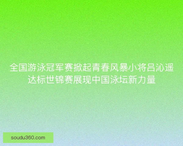 全国游泳冠军赛掀起青春风暴小将吕沁遥达标世锦赛展现中国泳坛新力量