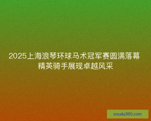 2025上海浪琴环球马术冠军赛圆满落幕 精英骑手展现卓越风采