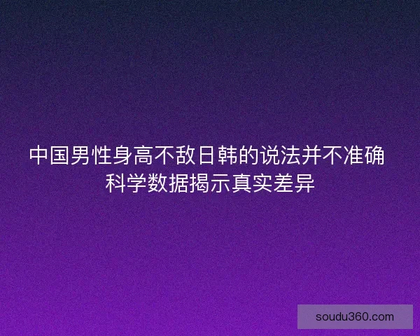 中国男性身高不敌日韩的说法并不准确 科学数据揭示真实差异