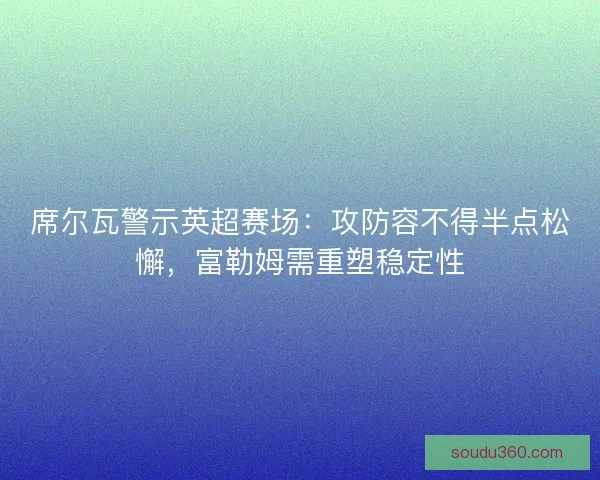席尔瓦警示英超赛场：攻防容不得半点松懈，富勒姆需重塑稳定性