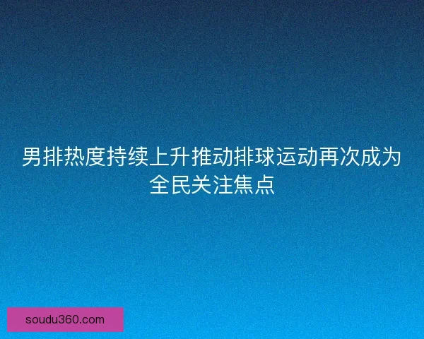 男排热度持续上升推动排球运动再次成为全民关注焦点