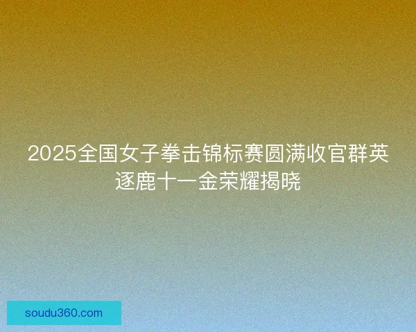 2025全国女子拳击锦标赛圆满收官群英逐鹿十一金荣耀揭晓