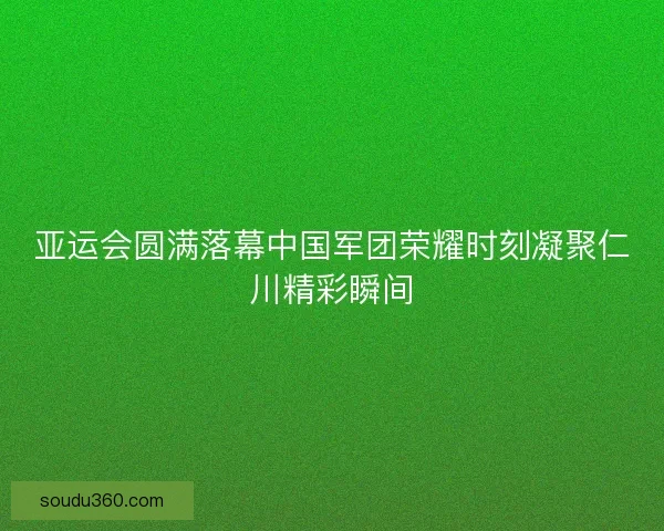 亚运会圆满落幕中国军团荣耀时刻凝聚仁川精彩瞬间