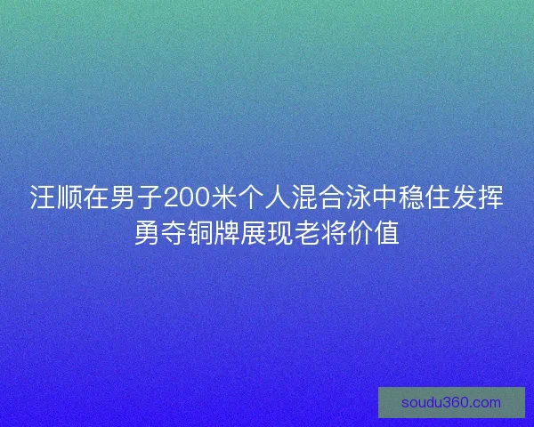 汪顺在男子200米个人混合泳中稳住发挥勇夺铜牌展现老将价值