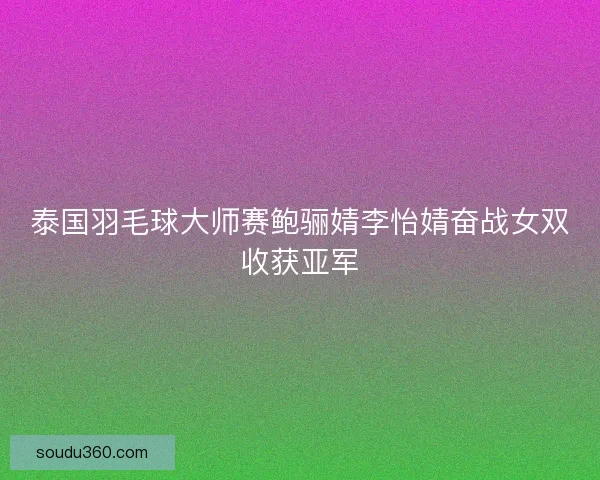 泰国羽毛球大师赛鲍骊婧李怡婧奋战女双收获亚军