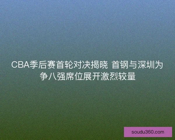 CBA季后赛首轮对决揭晓 首钢与深圳为争八强席位展开激烈较量