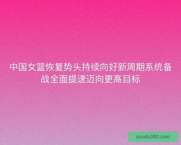 中国女篮恢复势头持续向好新周期系统备战全面提速迈向更高目标