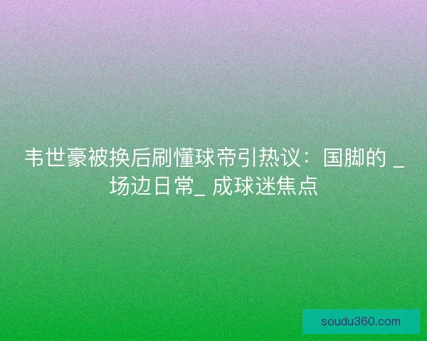 韦世豪被换后刷懂球帝引热议:国脚的 _场边日常_ 成球迷焦点 韦世豪被换后刷懂球帝引热议:国脚的 _场边日常_ 成球迷焦点