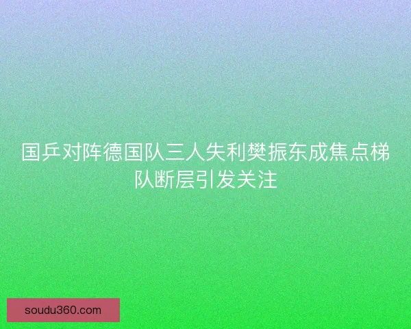 国乒对阵德国队三人失利樊振东成焦点梯队断层引发关注