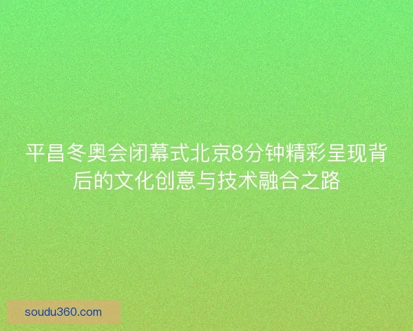 平昌冬奥会闭幕式北京8分钟精彩呈现背后的文化创意与技术融合之路
