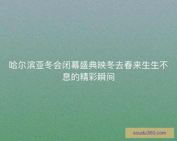 哈尔滨亚冬会闭幕盛典映冬去春来生生不息的精彩瞬间